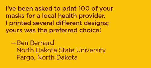 I've been asked to print 100 of your masks for a local health provider. I printed several different designs; yours was the preferred choice! –Ben Bernard, North Dakota State University, Fargo, North Dakota