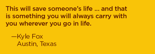 This will save someone's life... and that is something you will always carry with you wherever you go in life. –Kyle Fox, Austin, Texas